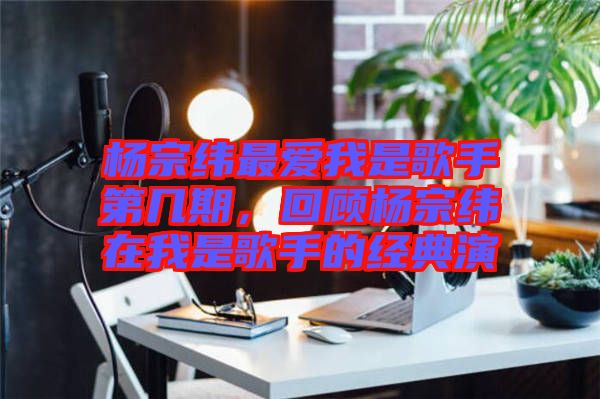 楊宗緯最愛我是歌手第幾期，回顧楊宗緯在我是歌手的經典演