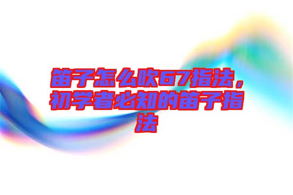 笛子怎么吹67指法，初學者必知的笛子指法
