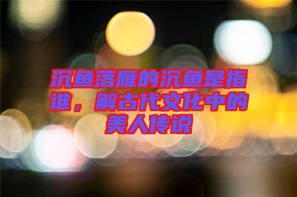 沉魚落雁的沉魚是指誰，解古代文化中的美人傳說