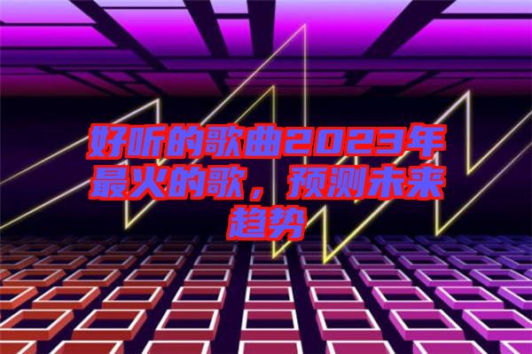 好聽的歌曲2023年最火的歌，預(yù)測(cè)未來趨勢(shì)