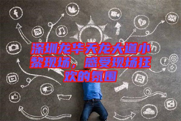 深圳龍華天龍大道小黎現場，感受現場狂歡的氛圍