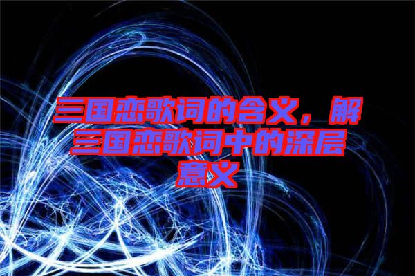 三國戀歌詞的含義，解三國戀歌詞中的深層意義