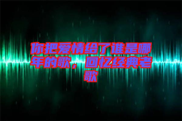 你把愛情給了誰是哪年的歌，回憶經典老歌