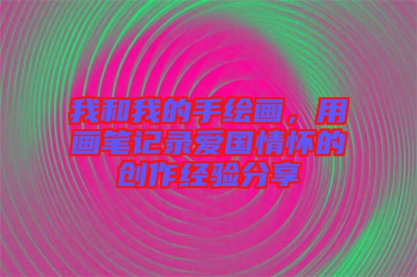 我和我的手繪畫，用畫筆記錄愛國情懷的創作經驗分享
