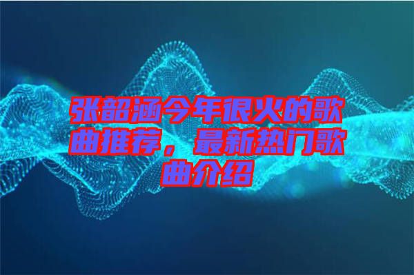 張韶涵今年很火的歌曲推薦，最新熱門歌曲介紹