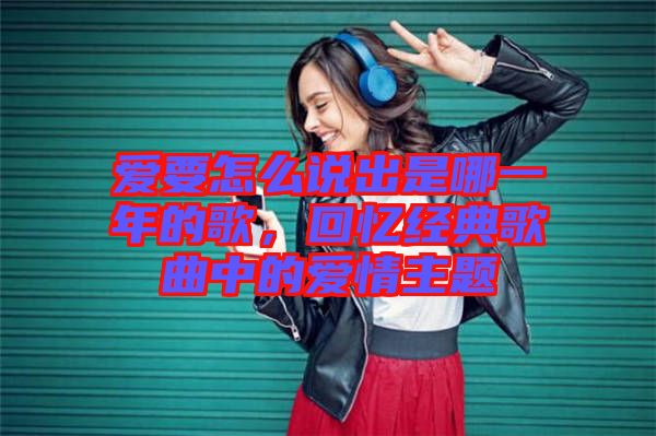 愛要怎么說出是哪一年的歌，回憶經典歌曲中的愛情主題