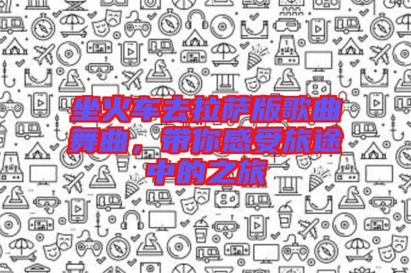 坐火車去拉薩版歌曲舞曲，帶你感受旅途中的之旅