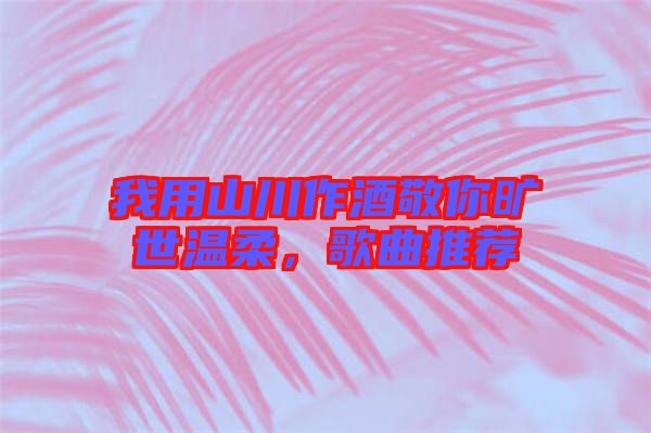 我用山川作酒敬你曠世溫柔，歌曲推薦