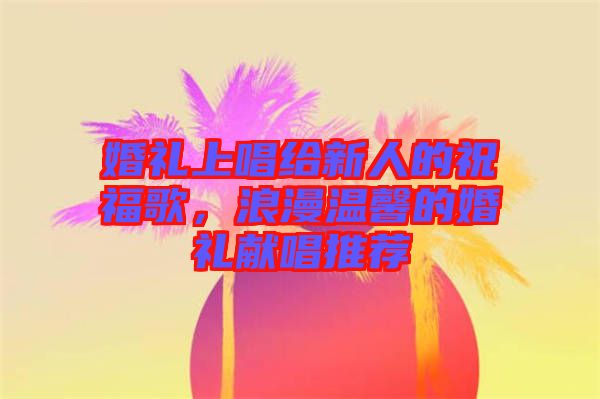 婚禮上唱給新人的祝福歌，浪漫溫馨的婚禮獻(xiàn)唱推薦