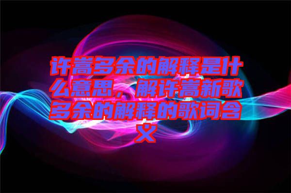 許嵩多余的解釋是什么意思，解許嵩新歌多余的解釋的歌詞含義