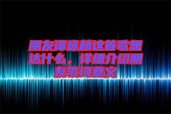 朋友譚詠麟這首歌想達什么，詳細介紹朋友歌詞意義
