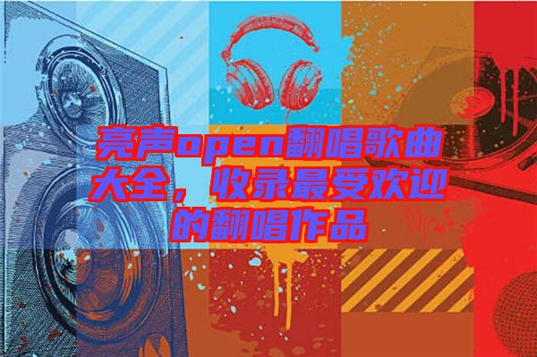 亮聲open翻唱歌曲大全，收錄最受歡迎的翻唱作品