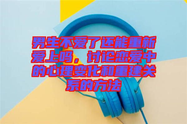 男生不愛(ài)了還能重新愛(ài)上嗎，討論戀愛(ài)中的心理變化和重建關(guān)系的方法
