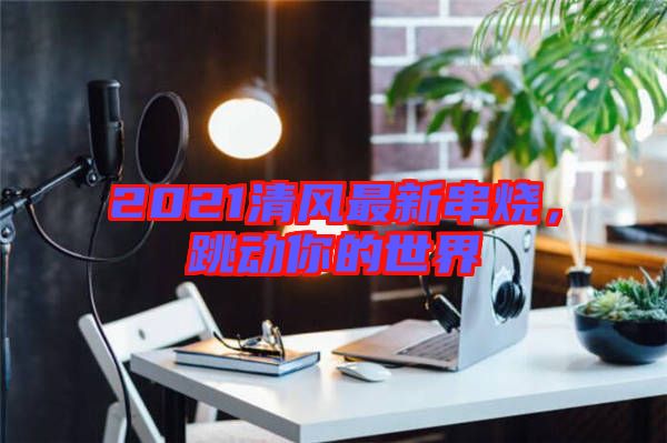 2021清風最新串燒，跳動你的世界