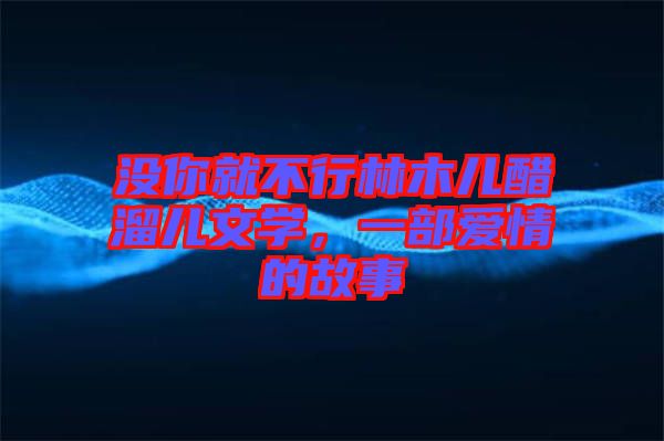 沒(méi)你就不行林木兒醋溜兒文學(xué)，一部愛(ài)情的故事