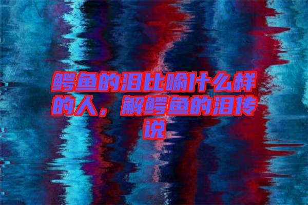 鱷魚的淚比喻什么樣的人，解鱷魚的淚傳說