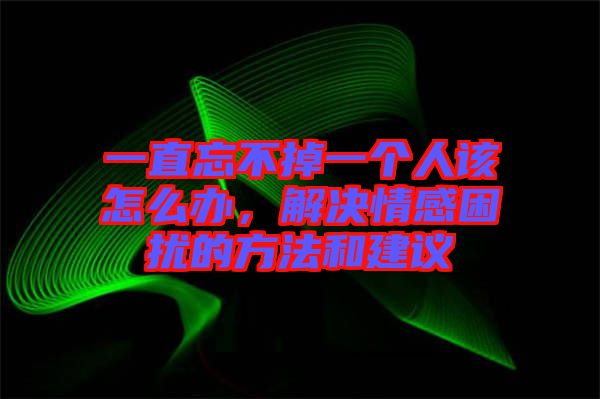 一直忘不掉一個人該怎么辦，解決情感困擾的方法和建議