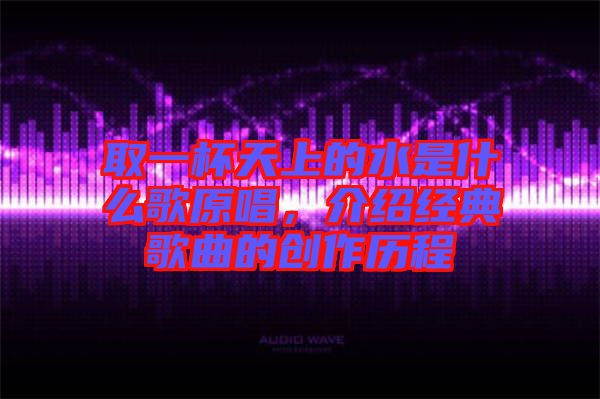 取一杯天上的水是什么歌原唱，介紹經典歌曲的創作歷程
