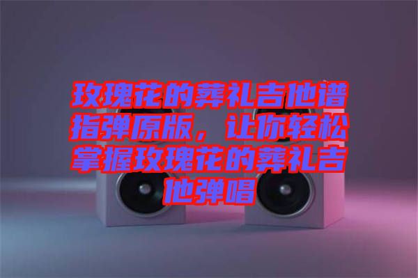 玫瑰花的葬禮吉他譜指彈原版，讓你輕松掌握玫瑰花的葬禮吉他彈唱