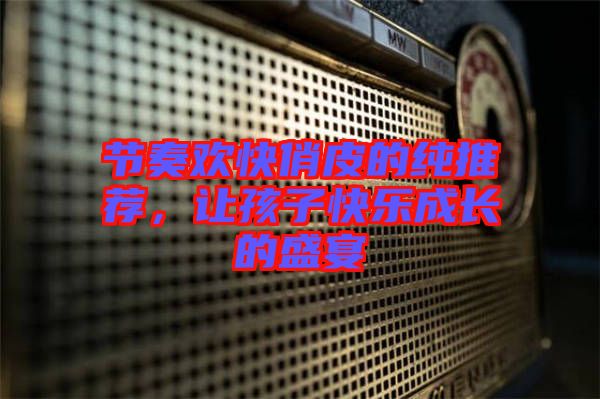 節奏歡快俏皮的純推薦，讓孩子快樂成長的盛宴