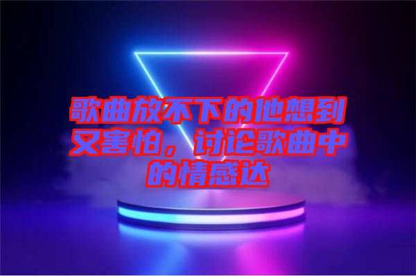 歌曲放不下的他想到又害怕，討論歌曲中的情感達