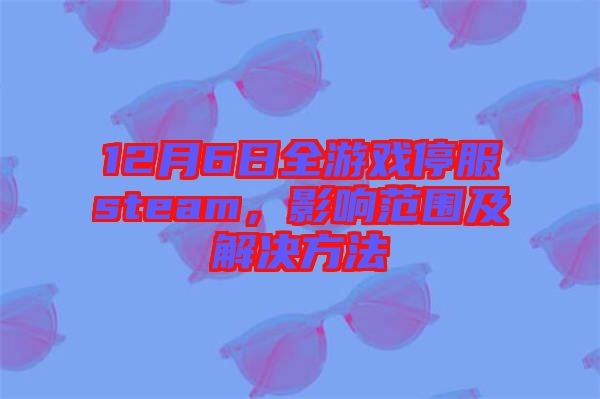 12月6日全游戲停服steam，影響范圍及解決方法