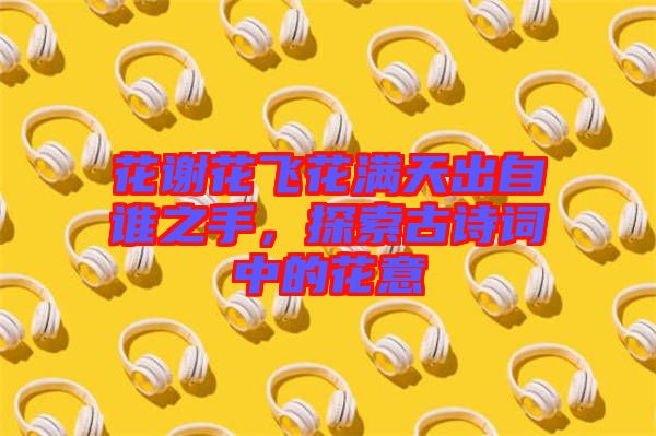 花謝花飛花滿天出自誰之手，探索古詩詞中的花意
