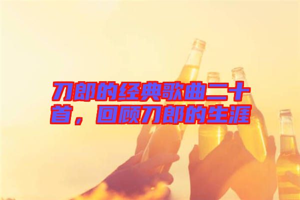 刀郎的經典歌曲二十首，回顧刀郎的生涯