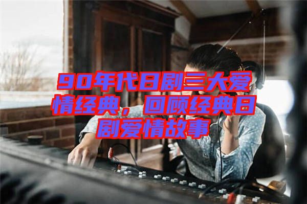 90年代日劇三大愛情經典，回顧經典日劇愛情故事