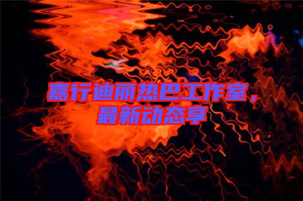 嘉行迪麗熱巴工作室，最新動態(tài)享