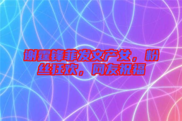 謝霆鋒菲發(fā)文產(chǎn)女，粉絲狂歡，網(wǎng)友祝福