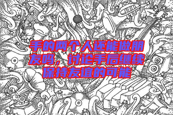 手的兩個(gè)人還能做朋友嗎，討論手后繼續(xù)保持友誼的可能