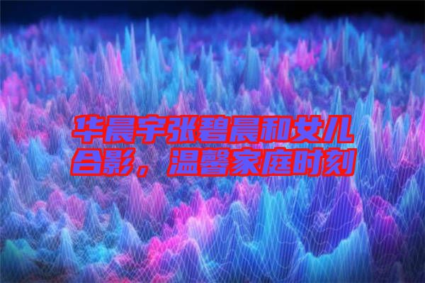 華晨宇張碧晨和女兒合影，溫馨家庭時刻