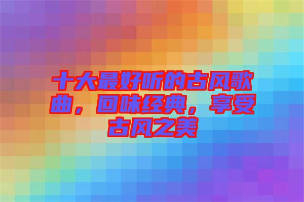 十大最好聽的古風歌曲，回味經典，享受古風之美
