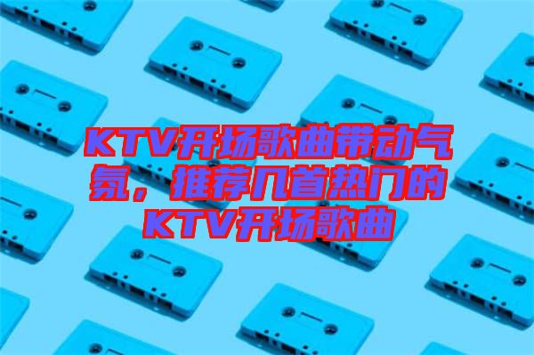 KTV開場歌曲帶動氣氛，推薦幾首熱門的KTV開場歌曲