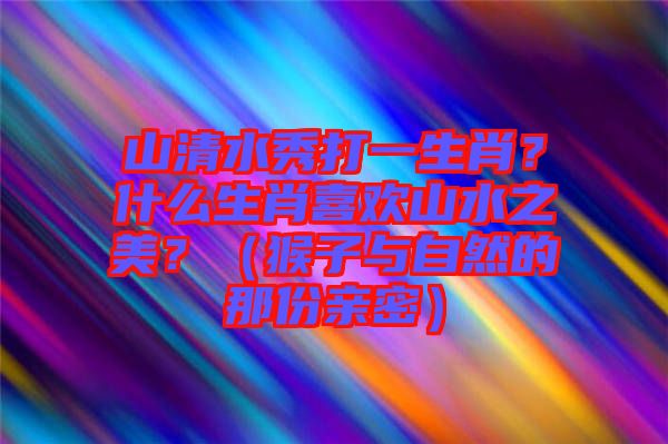 山清水秀打一生肖？什么生肖喜歡山水之美？（猴子與自然的那份親密）