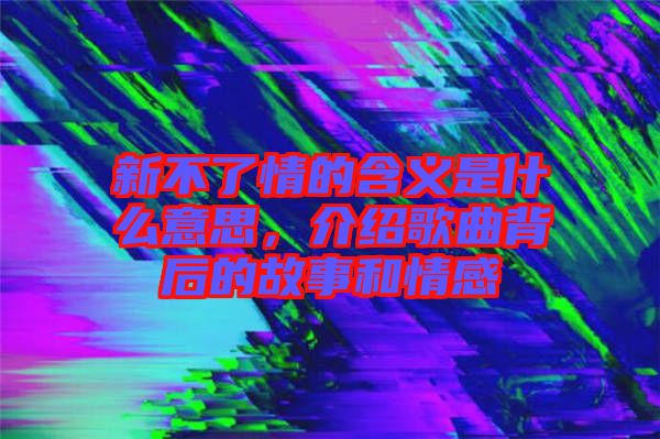 新不了情的含義是什么意思，介紹歌曲背后的故事和情感