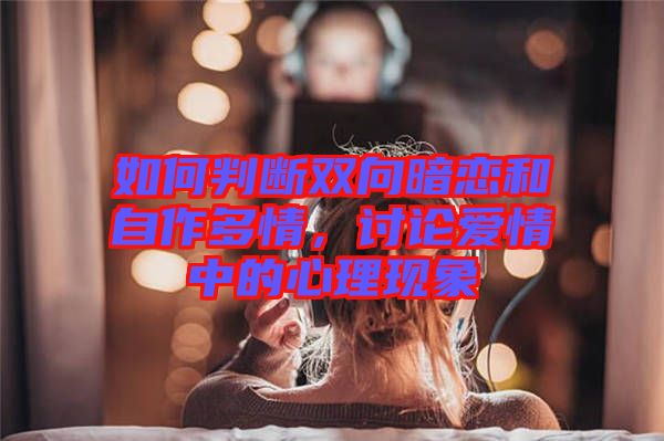 如何判斷雙向暗戀和自作多情，討論愛情中的心理現(xiàn)象