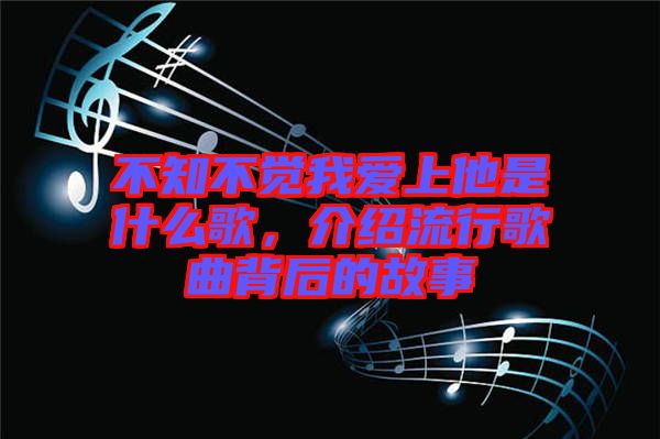 不知不覺我愛上他是什么歌，介紹流行歌曲背后的故事
