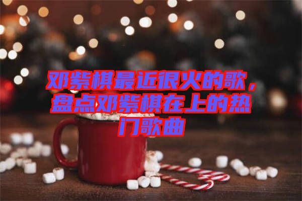 鄧紫棋最近很火的歌，盤點鄧紫棋在上的熱門歌曲