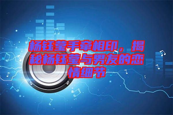 楊鈺瑩手牽相印，揭秘楊鈺瑩與男友的戀情細節