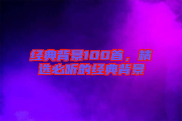 經(jīng)典背景100首，精選必聽(tīng)的經(jīng)典背景