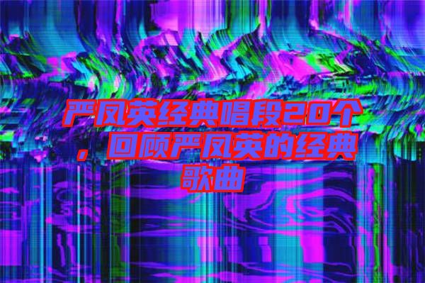 嚴(yán)鳳英經(jīng)典唱段20個(gè)，回顧嚴(yán)鳳英的經(jīng)典歌曲