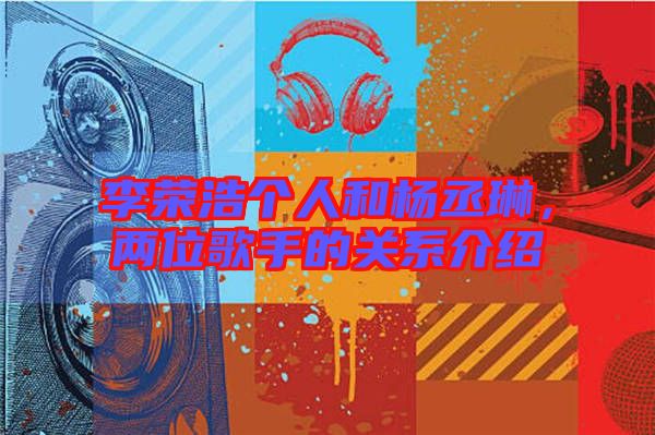 李榮浩個(gè)人和楊丞琳，兩位歌手的關(guān)系介紹
