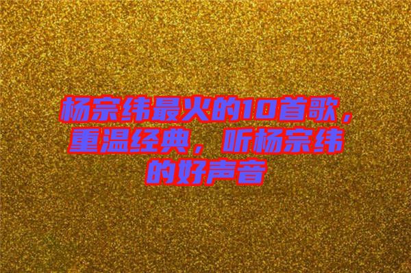 楊宗緯最火的10首歌，重溫經(jīng)典，聽楊宗緯的好聲音