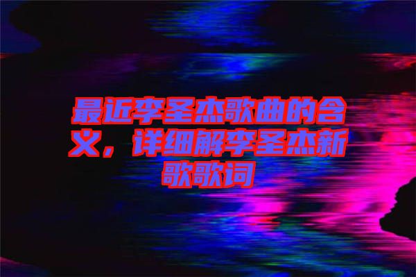最近李圣杰歌曲的含義，詳細解李圣杰新歌歌詞