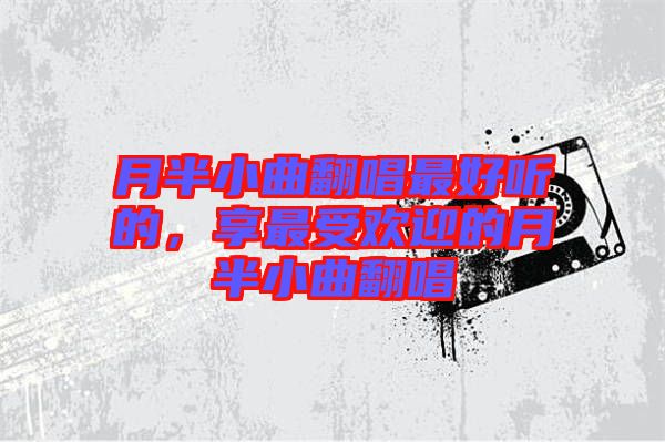 月半小曲翻唱最好聽(tīng)的，享最受歡迎的月半小曲翻唱