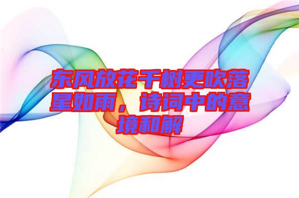 東風放花千樹更吹落星如雨，詩詞中的意境和解