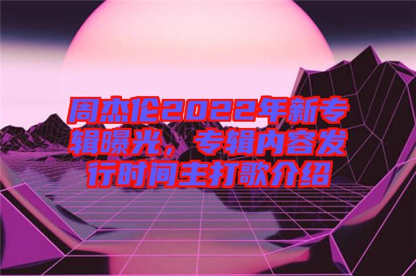 周杰倫2022年新專輯曝光，專輯內容發行時間主打歌介紹