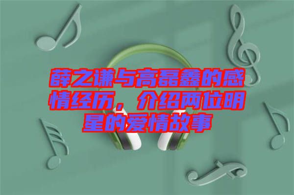 薛之謙與高磊鑫的感情經歷，介紹兩位明星的愛情故事